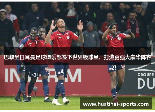 巴黎圣日耳曼足球俱乐部签下世界级球星，打造更强大豪华阵容